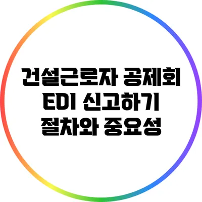 건설근로자 공제회 EDI 신고하기: 절차와 중요성