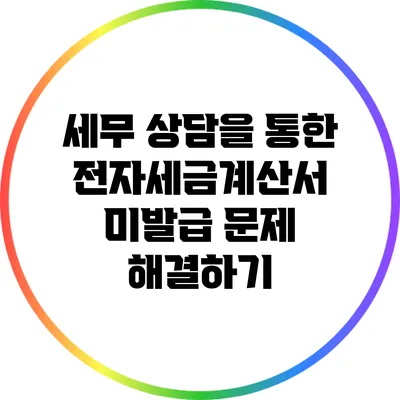 세무 상담을 통한 전자세금계산서 미발급 문제 해결하기