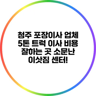 청주 포장이사 업체 5톤 트럭 이사 비용 잘하는 곳 소문난 이삿짐 센터!